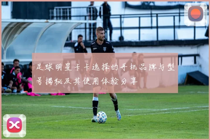 足球明星卡卡选择的手机品牌与型号揭秘及其使用体验分享