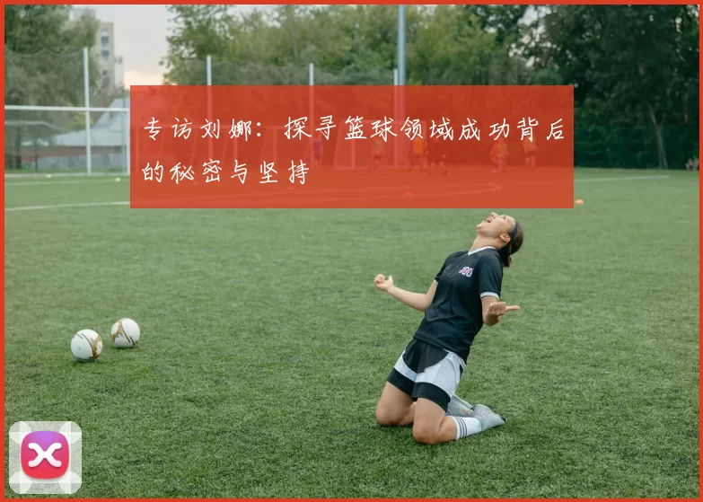 专访刘娜：探寻篮球领域成功背后的秘密与坚持