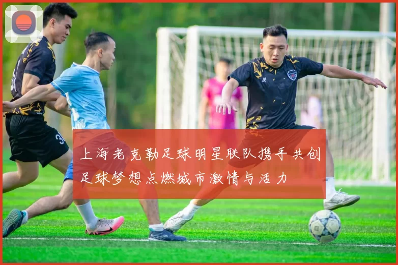 上海老克勒足球明星联队携手共创足球梦想点燃城市激情与活力