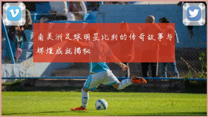 南美洲足球明星比利的传奇故事与辉煌成就揭秘