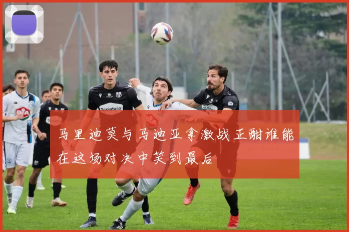 马里迪莫与马迪亚拿激战正酣谁能在这场对决中笑到最后
