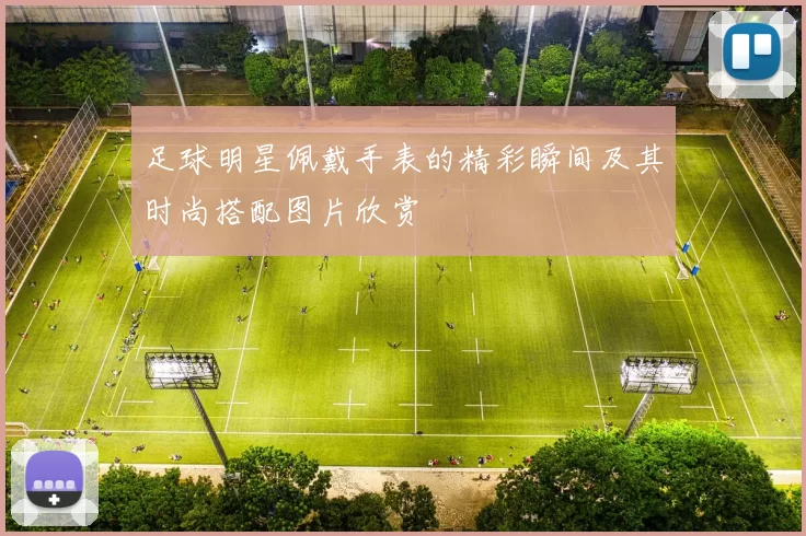 足球明星佩戴手表的精彩瞬间及其时尚搭配图片欣赏