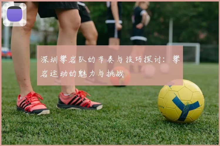 深圳攀岩队的节奏与技巧探讨：攀岩运动的魅力与挑战