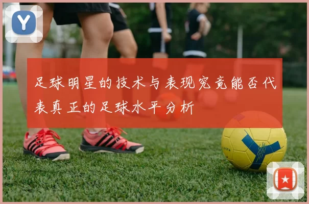足球明星的技术与表现究竟能否代表真正的足球水平分析