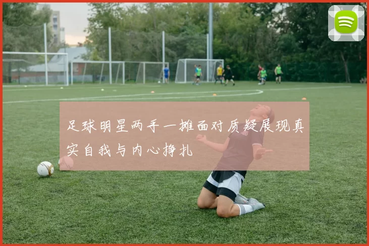 足球明星两手一摊面对质疑展现真实自我与内心挣扎