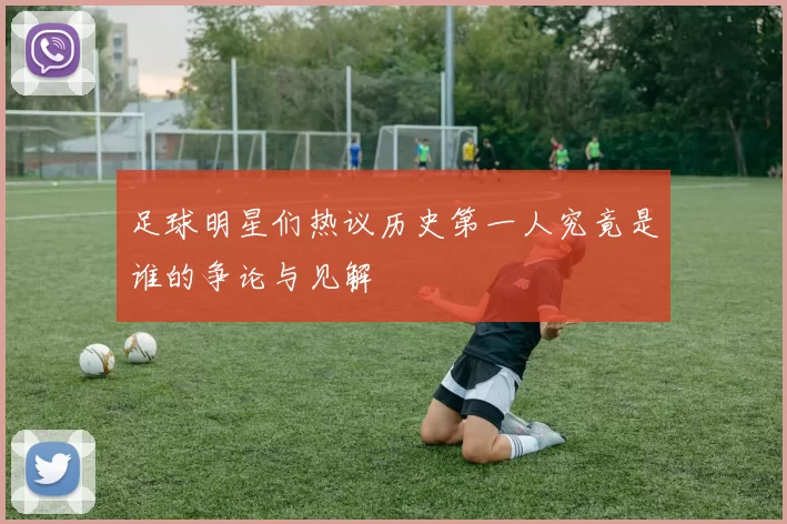 足球明星们热议历史第一人究竟是谁的争论与见解