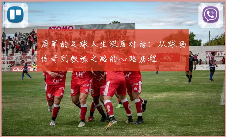 周军的足球人生深度对话：从球场传奇到教练之路的心路历程