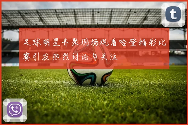 足球明星齐聚现场观看哈登精彩比赛引发热烈讨论与关注