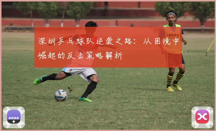 深圳乒乓球队逆袭之路：从困境中崛起的反击策略解析