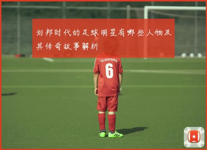刘邦时代的足球明星有哪些人物及其传奇故事解析
