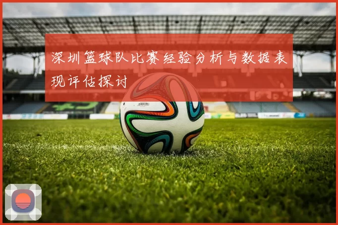 深圳篮球队比赛经验分析与数据表现评估探讨