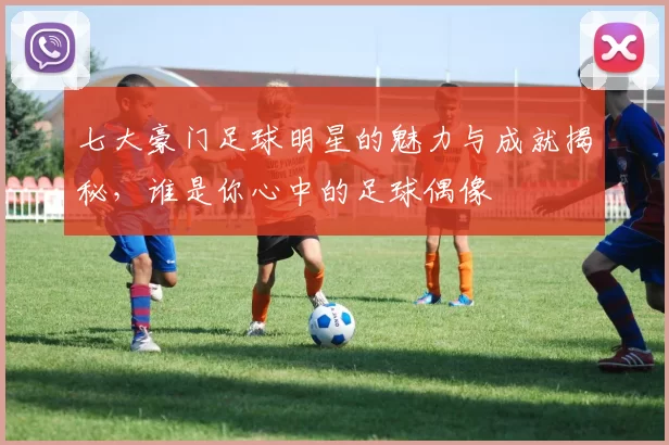 七大豪门足球明星的魅力与成就揭秘，谁是你心中的足球偶像