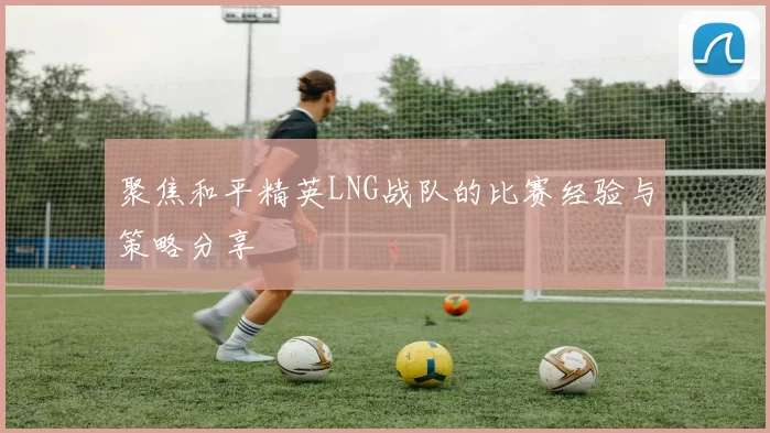 聚焦和平精英LNG战队的比赛经验与策略分享