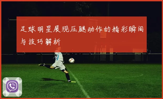 足球明星展现压腿动作的精彩瞬间与技巧解析