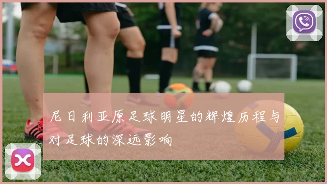 尼日利亚原足球明星的辉煌历程与对足球的深远影响