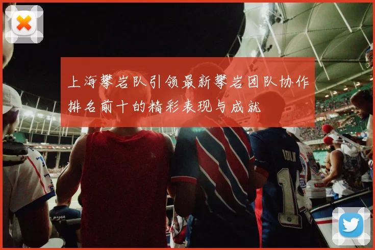 上海攀岩队引领最新攀岩团队协作排名前十的精彩表现与成就
