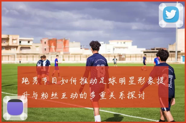 跑男节目如何推动足球明星形象提升与粉丝互动的多重关系探讨
