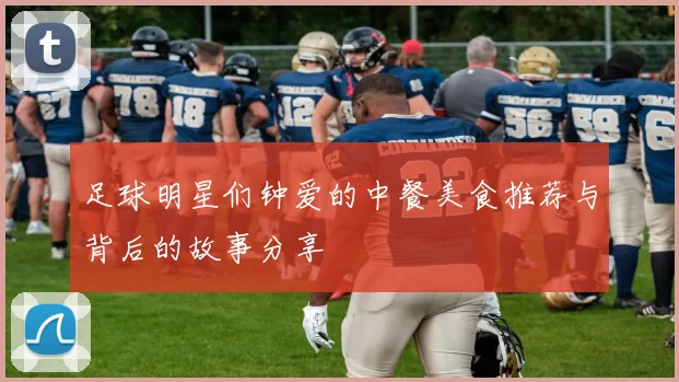 足球明星们钟爱的中餐美食推荐与背后的故事分享
