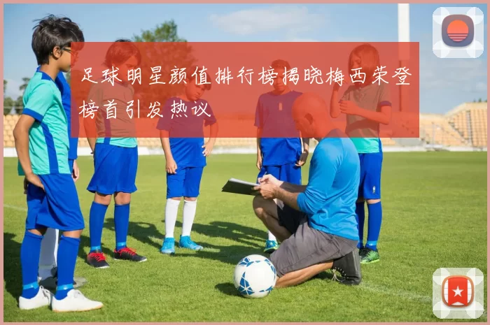 足球明星颜值排行榜揭晓梅西荣登榜首引发热议