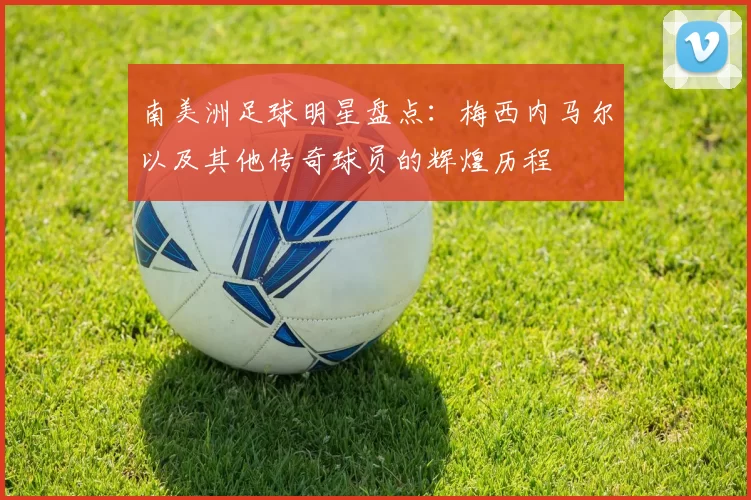 南美洲足球明星盘点：梅西内马尔以及其他传奇球员的辉煌历程