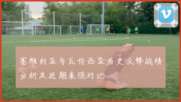 塞维利亚与瓦伦西亚历史交锋战绩分析及近期表现对比