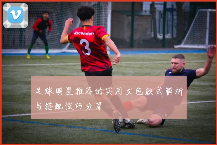 足球明星推荐的实用女包款式解析与搭配技巧分享