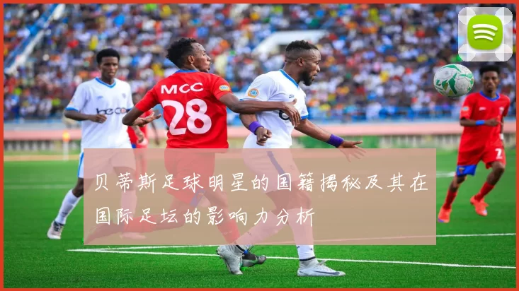 贝蒂斯足球明星的国籍揭秘及其在国际足坛的影响力分析