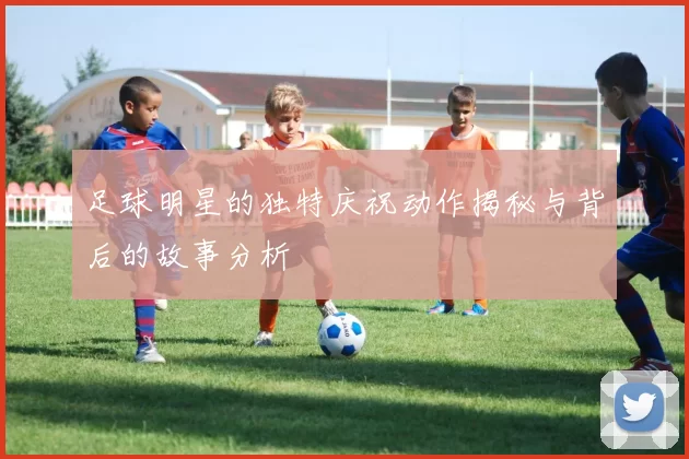 足球明星的独特庆祝动作揭秘与背后的故事分析