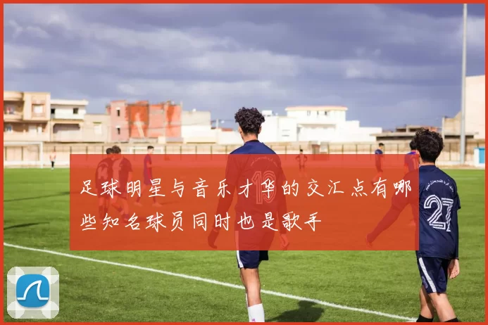 足球明星与音乐才华的交汇点有哪些知名球员同时也是歌手