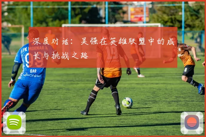 深度对话：吴强在英雄联盟中的成长与挑战之路
