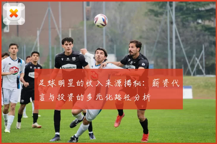 足球明星的收入来源揭秘：薪资代言与投资的多元化路径分析