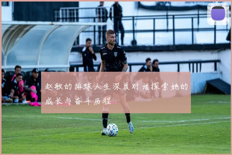 赵敏的排球人生深度对话探索她的成长与奋斗历程