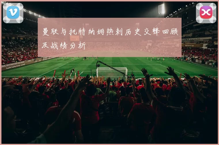 曼联与托特纳姆热刺历史交锋回顾及战绩分析