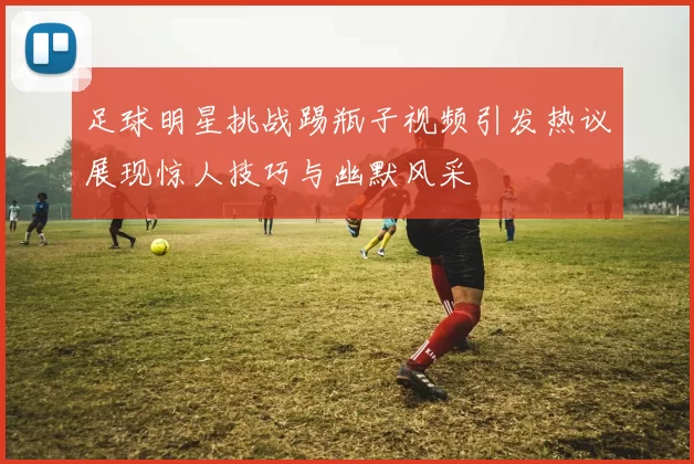 足球明星挑战踢瓶子视频引发热议展现惊人技巧与幽默风采