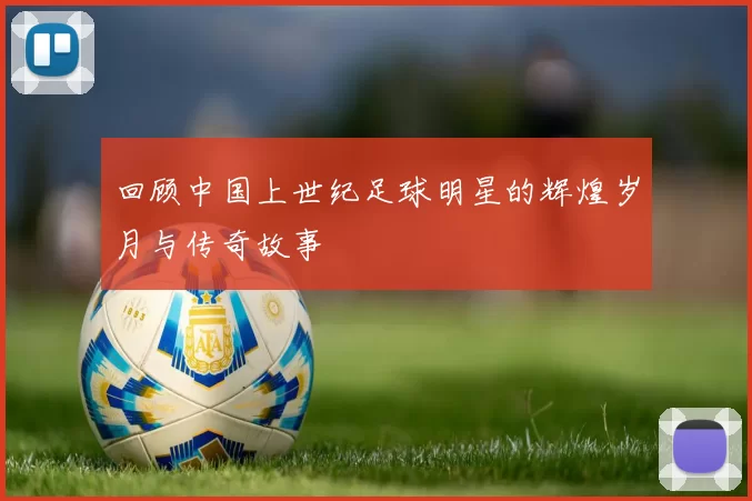 回顾中国上世纪足球明星的辉煌岁月与传奇故事