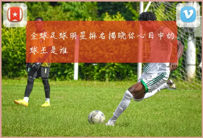 全球足球明星排名揭晓你心目中的球王是谁