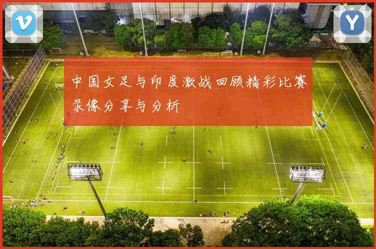 中国女足与印度激战回顾精彩比赛录像分享与分析