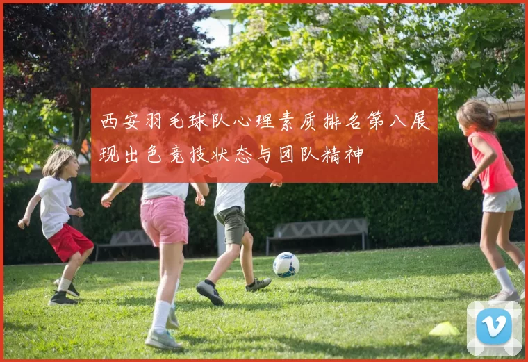 西安羽毛球队心理素质排名第八展现出色竞技状态与团队精神