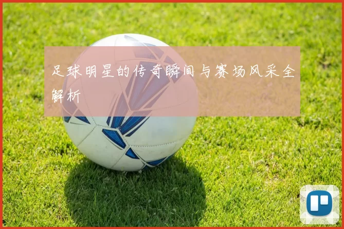 足球明星的传奇瞬间与赛场风采全解析