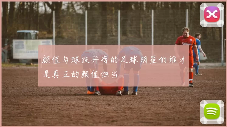 颜值与球技并存的足球明星们谁才是真正的颜值担当